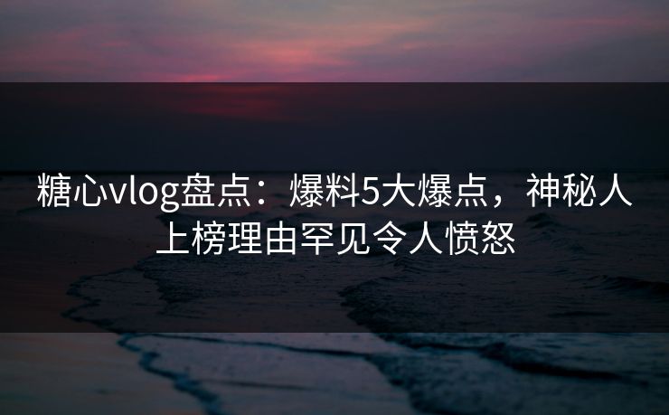 糖心vlog盘点:爆料5大爆点,神秘人上榜理由罕见令人愤怒 糖心vlog盘点:爆料5大爆点,神秘人上榜理由罕见令人愤怒
