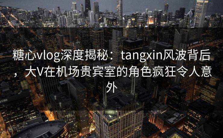 糖心vlog深度揭秘:tangxin风波背后,大V在机场贵宾室的角色疯狂令人意外 糖心vlog深度揭秘:tangxin风波背后,大V在机场贵宾室的角色疯狂令人意外