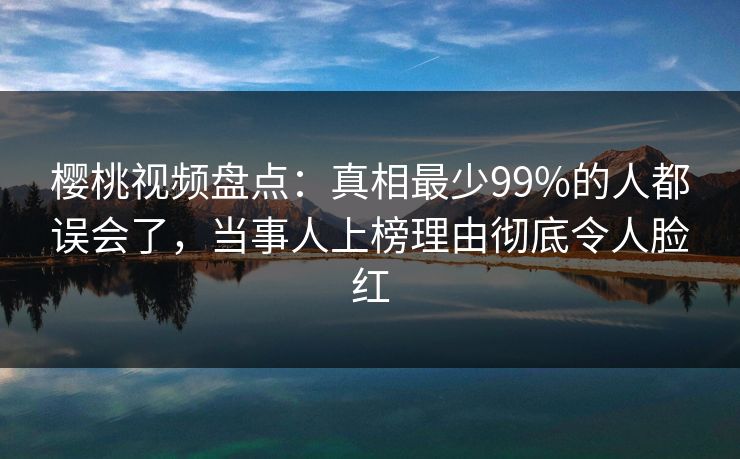 樱桃视频盘点：真相最少99%的人都误会了，当事人上榜理由彻底令人脸红