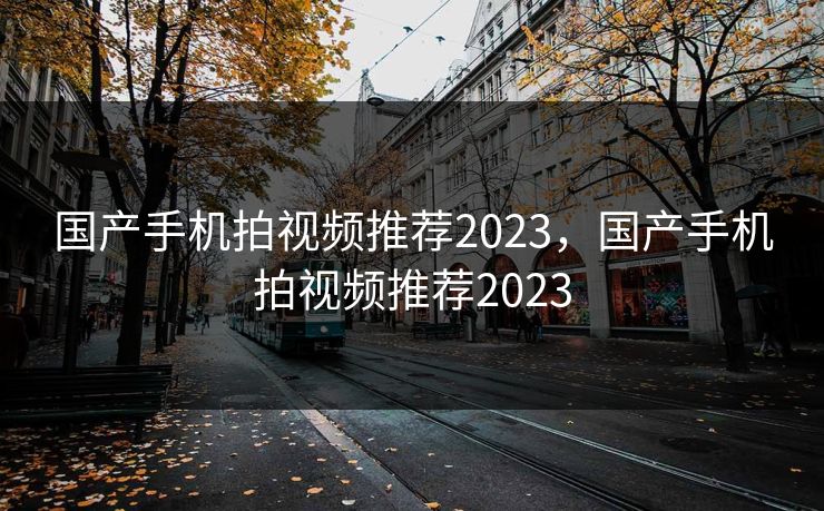 国产手机拍视频推荐2023，国产手机拍视频推荐2023