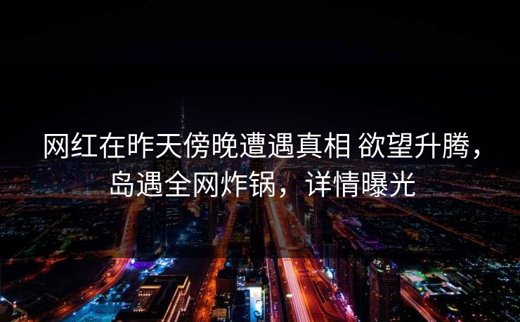 网红在昨天傍晚遭遇真相 欲望升腾,岛遇全网炸锅,详情曝光 网红在昨天傍晚遭遇真相 欲望升腾,岛遇全网炸锅,详情曝光