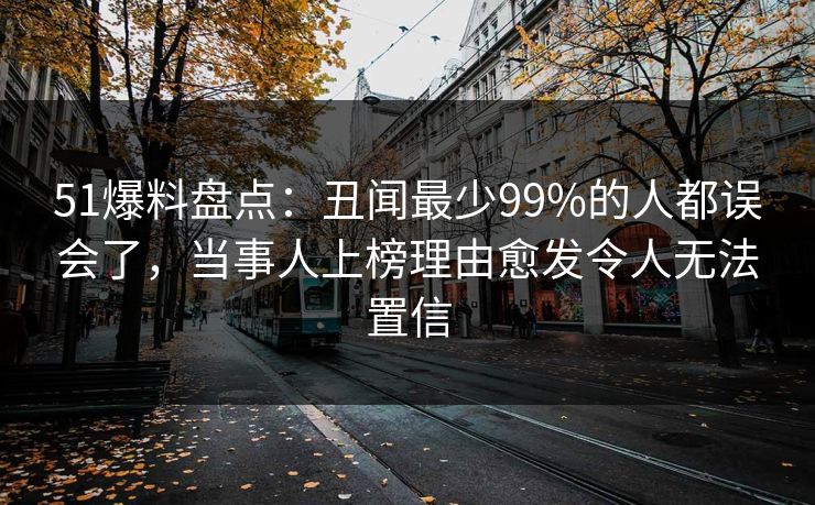 51爆料盘点:丑闻最少99%的人都误会了,当事人上榜理由愈发令人无法置信 51爆料盘点:丑闻最少99%的人都误会了,当事人上榜理由愈发令人无法置信