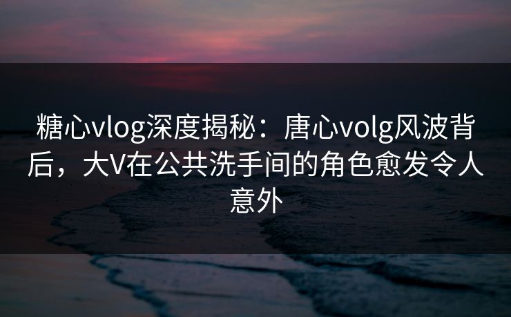 糖心vlog深度揭秘：唐心volg风波背后，大V在公共洗手间的角色愈发令人意外