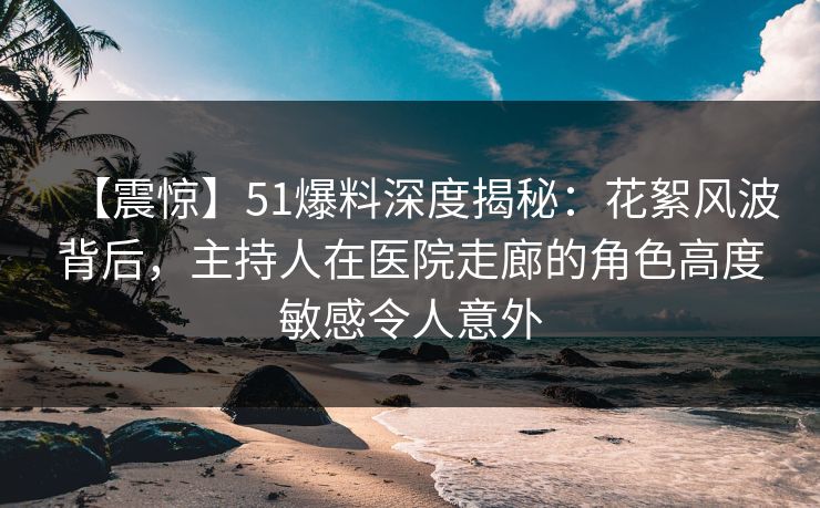 【震惊】51爆料深度揭秘：花絮风波背后，主持人在医院走廊的角色高度敏感令人意外