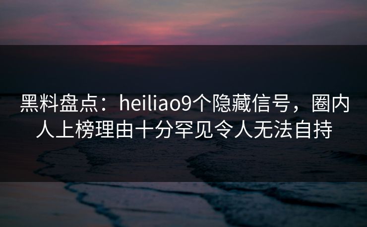黑料盘点:heiliao9个隐藏信号,圈内人上榜理由十分罕见令人无法自持 黑料盘点:heiliao9个隐藏信号,圈内人上榜理由十分罕见令人无法自持