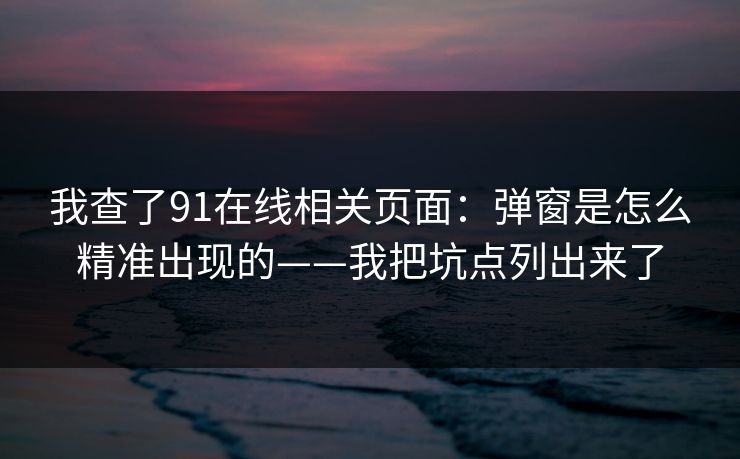 我查了91在线相关页面:弹窗是怎么精准出现的——我把坑点列出来了 我查了91在线相关页面:弹窗是怎么精准出现的——我把坑点列出来了