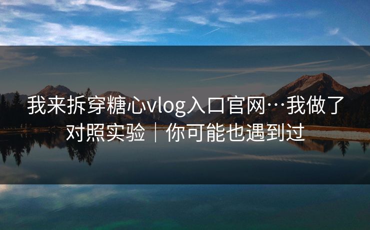 我来拆穿糖心vlog入口官网…我做了对照实验｜你可能也遇到过