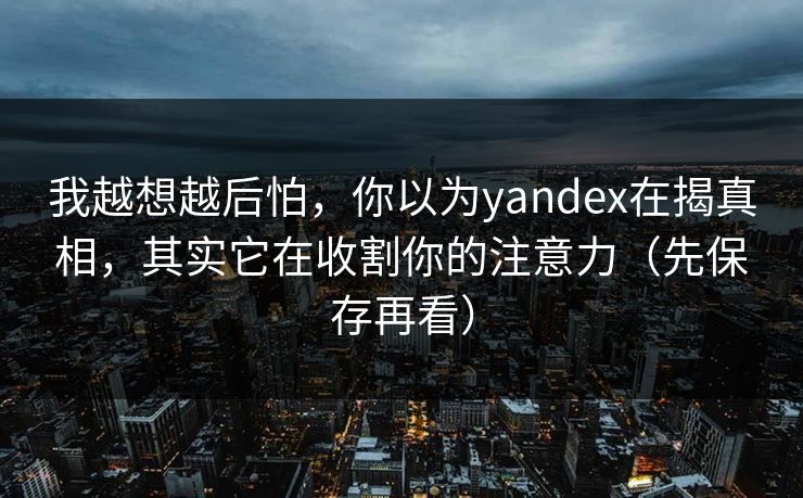 我越想越后怕，你以为yandex在揭真相，其实它在收割你的注意力（先保存再看）
