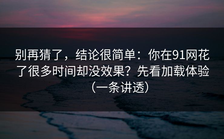 别再猜了，结论很简单：你在91网花了很多时间却没效果？先看加载体验（一条讲透）