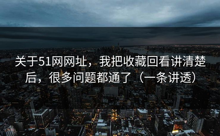 关于51网网址，我把收藏回看讲清楚后，很多问题都通了（一条讲透）