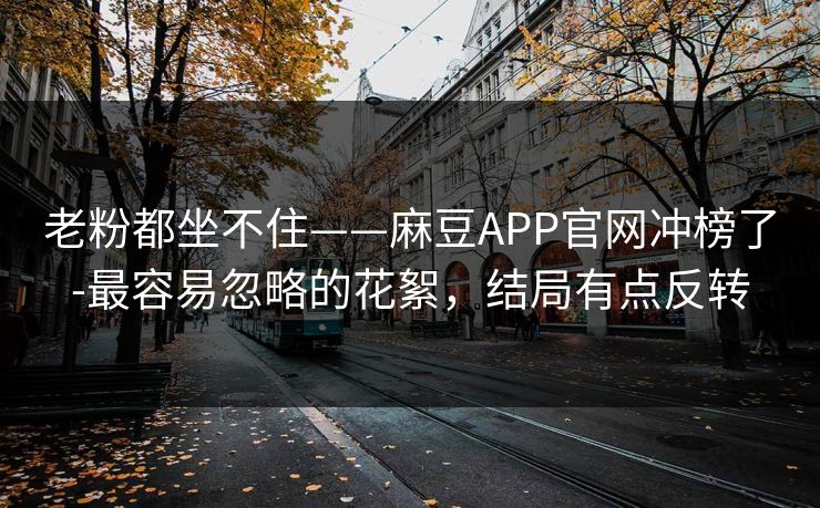 老粉都坐不住——麻豆APP官网冲榜了-最容易忽略的花絮,结局有点反转 老粉都坐不住——麻豆APP官网冲榜了-最容易忽略的花絮,结局有点反转