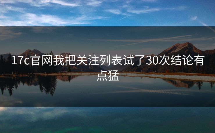 17c官网我把关注列表试了30次结论有点猛 17c官网我把关注列表试了30次结论有点猛
