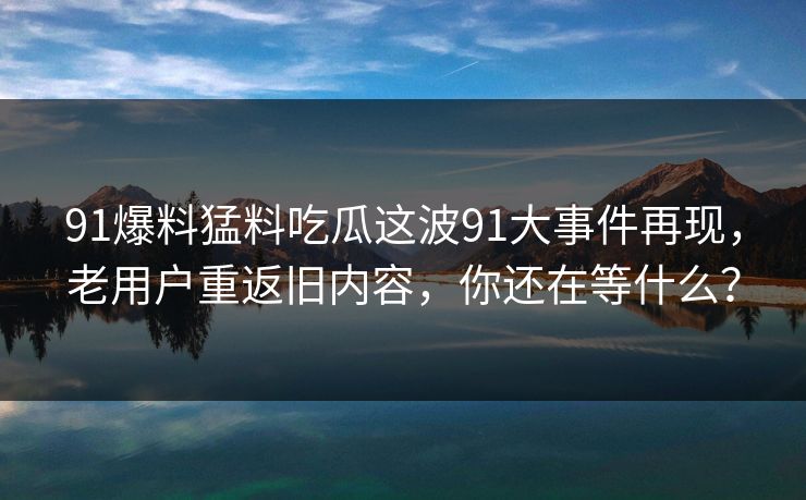 91爆料猛料吃瓜这波91大事件再现，老用户重返旧内容，你还在等什么？
