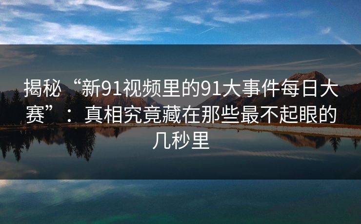 揭秘“新91视频里的91大事件每日大赛”：真相究竟藏在那些最不起眼的几秒里