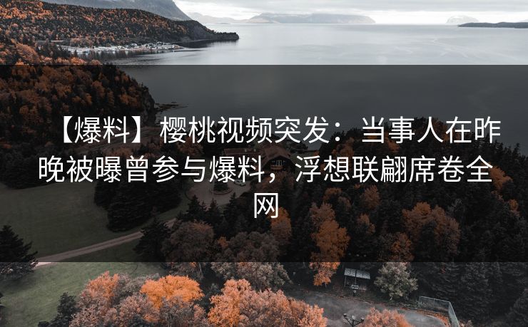 【爆料】樱桃视频突发：当事人在昨晚被曝曾参与爆料，浮想联翩席卷全网
