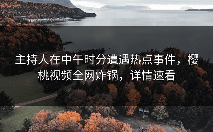 主持人在中午时分遭遇热点事件，樱桃视频全网炸锅，详情速看