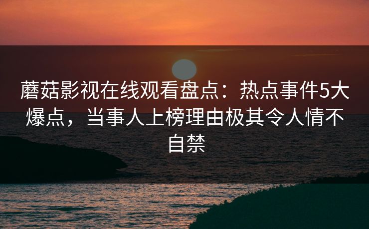 蘑菇影视在线观看盘点:热点事件5大爆点,当事人上榜理由极其令人情不自禁 蘑菇影视在线观看盘点:热点事件5大爆点,当事人上榜理由极其令人情不自禁