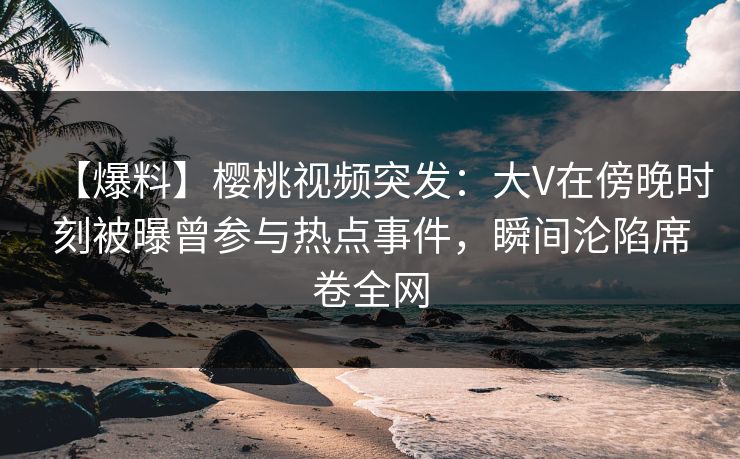 【爆料】樱桃视频突发:大V在傍晚时刻被曝曾参与热点事件,瞬间沦陷席卷全网 【爆料】樱桃视频突发:大V在傍晚时刻被曝曾参与热点事件,瞬间沦陷席卷全网
