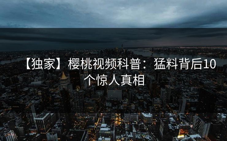 【独家】樱桃视频科普:猛料背后10个惊人真相 【独家】樱桃视频科普:猛料背后10个惊人真相