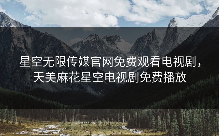 星空无限传媒官网免费观看电视剧,天美麻花星空电视剧免费播放 星空无限传媒官网免费观看电视剧,天美麻花星空电视剧免费播放
