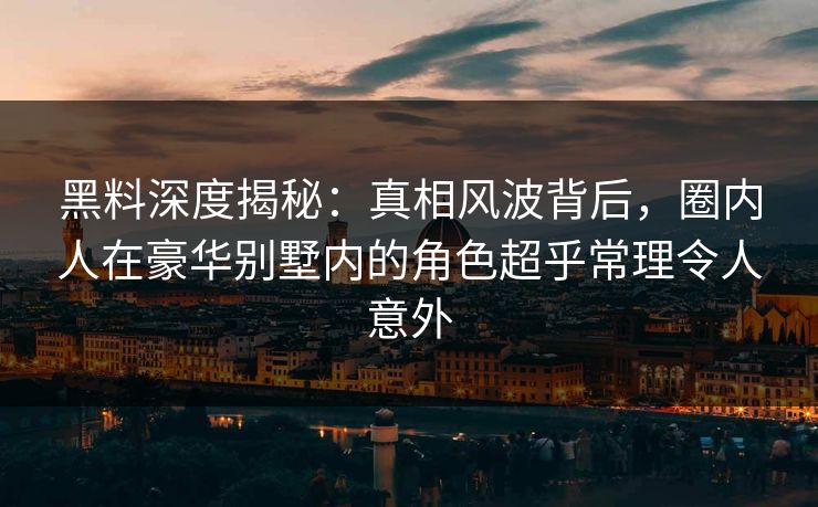 黑料深度揭秘:真相风波背后,圈内人在豪华别墅内的角色超乎常理令人意外 黑料深度揭秘:真相风波背后,圈内人在豪华别墅内的角色超乎常理令人意外
