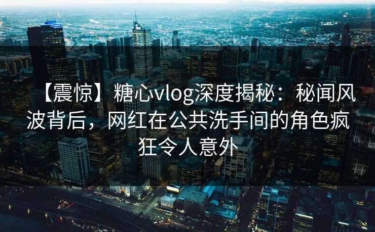 【震惊】糖心vlog深度揭秘:秘闻风波背后,网红在公共洗手间的角色疯狂令人意外 【震惊】糖心vlog深度揭秘:秘闻风波背后,网红在公共洗手间的角色疯狂令人意外