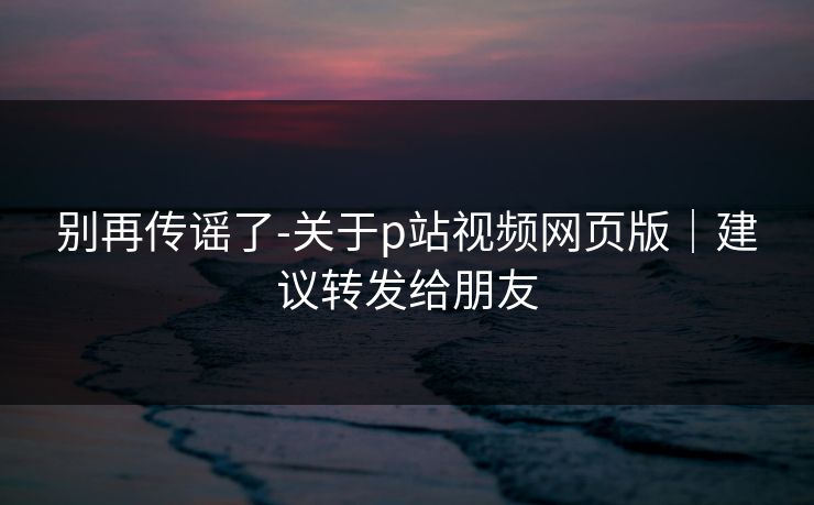别再传谣了-关于p站视频网页版|建议转发给朋友 别再传谣了-关于p站视频网页版|建议转发给朋友