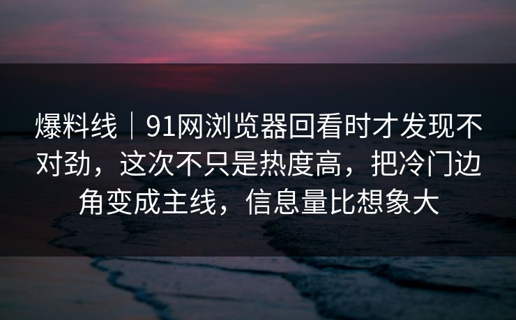 爆料线|91网浏览器回看时才发现不对劲,这次不只是热度高,把冷门边角变成主线,信息量比想象大 爆料线|91网浏览器回看时才发现不对劲,这次不只是热度高,把冷门边角变成主线,信息量比想象大